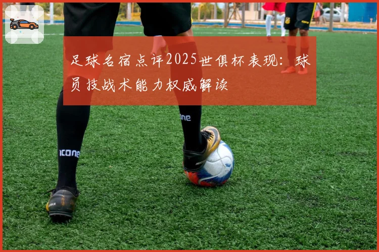 足球名宿点评2025世俱杯表现：球员技战术能力权威解读