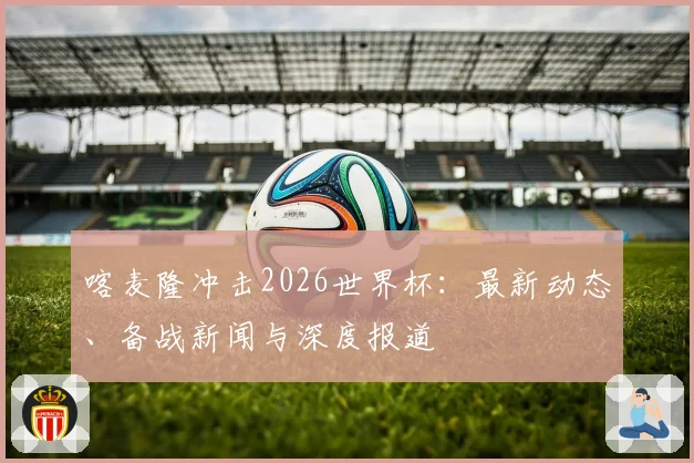 喀麦隆冲击2026世界杯：最新动态、备战新闻与深度报道
