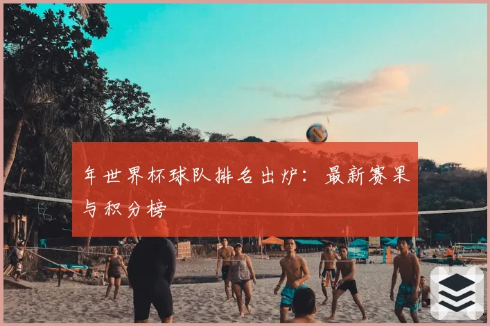 年世界杯球队排名出炉：最新赛果与积分榜