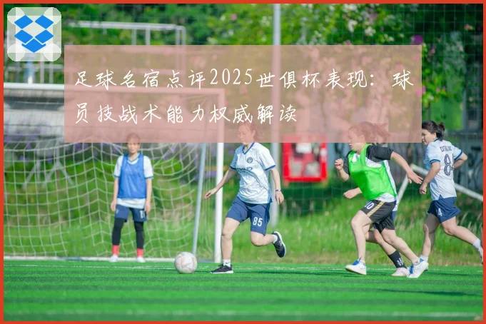 足球名宿点评2025世俱杯表现:球员技战术能力权威解读