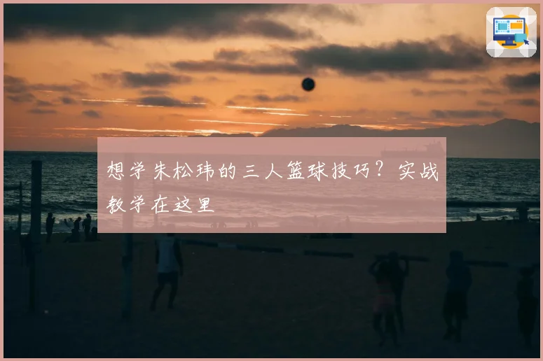 想学朱松玮的三人篮球技巧？实战教学在这里