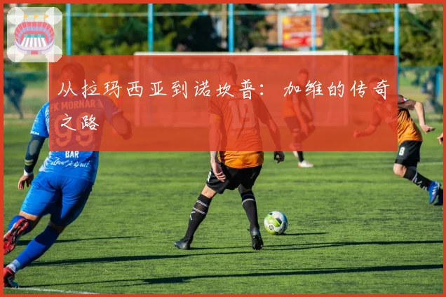 从拉玛西亚到诺坎普：加维的传奇之路