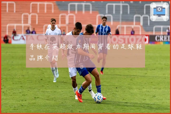 李铁在英超效力期间穿着的足球鞋品牌介绍