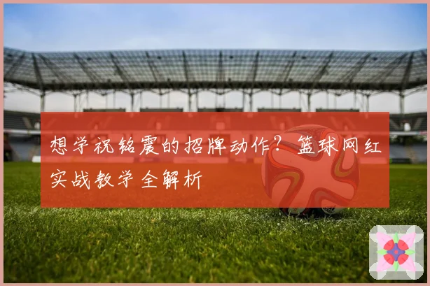 想学祝铭震的招牌动作？篮球网红实战教学全解析